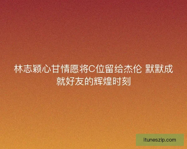 林志颖心甘情愿将C位留给杰伦 默默成就好友的辉煌时刻