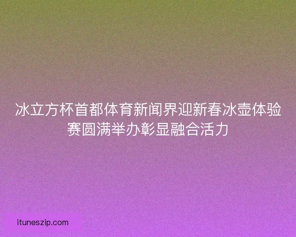 冰立方杯首都体育新闻界迎新春冰壶体验赛圆满举办彰显融合活力