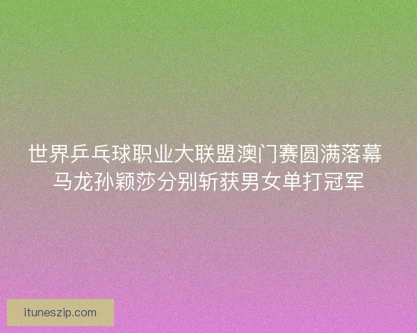世界乒乓球职业大联盟澳门赛圆满落幕 马龙孙颖莎分别斩获男女单打冠军