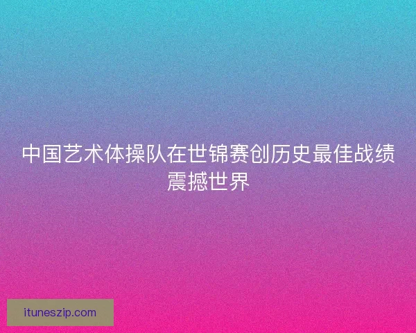 中国艺术体操队在世锦赛创历史最佳战绩震撼世界