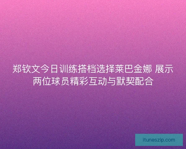 郑钦文今日训练搭档选择莱巴金娜 展示两位球员精彩互动与默契配合