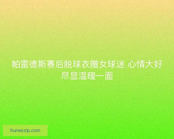 帕雷德斯赛后脱球衣赠女球迷 心情大好尽显温暖一面