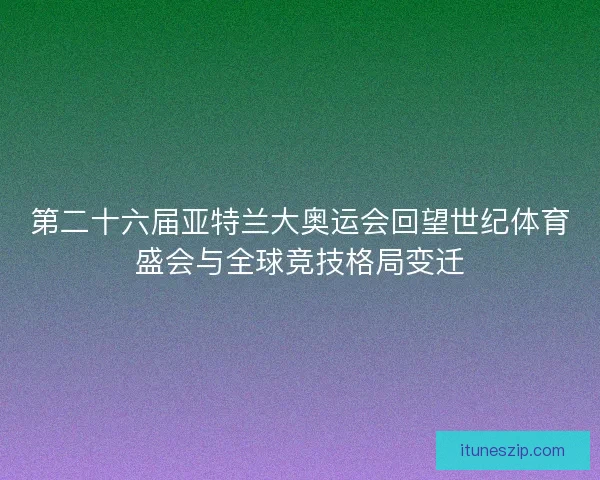 第二十六届亚特兰大奥运会回望世纪体育盛会与全球竞技格局变迁