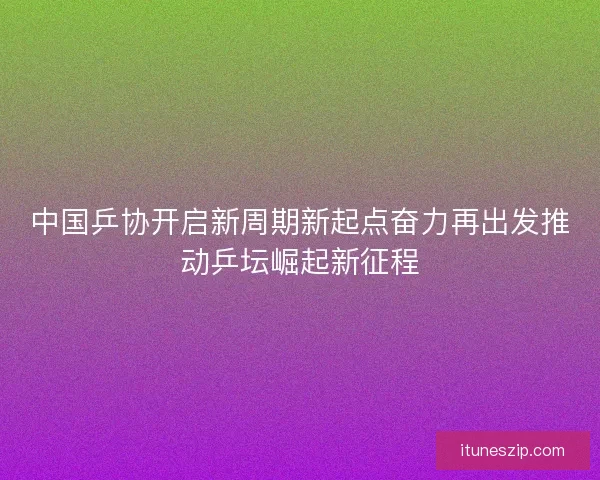 中国乒协开启新周期新起点奋力再出发推动乒坛崛起新征程