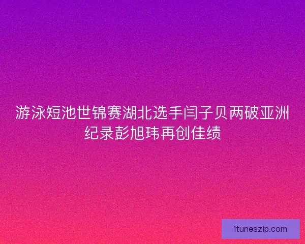 游泳短池世锦赛湖北选手闫子贝两破亚洲纪录彭旭玮再创佳绩