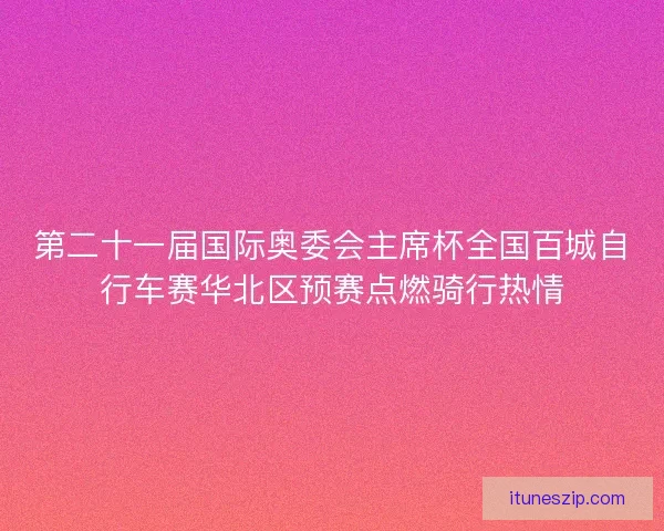 第二十一届国际奥委会主席杯全国百城自行车赛华北区预赛点燃骑行热情