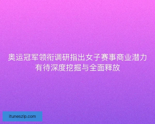 奥运冠军领衔调研指出女子赛事商业潜力有待深度挖掘与全面释放