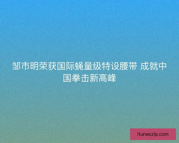 邹市明荣获国际蝇量级特设腰带 成就中国拳击新高峰