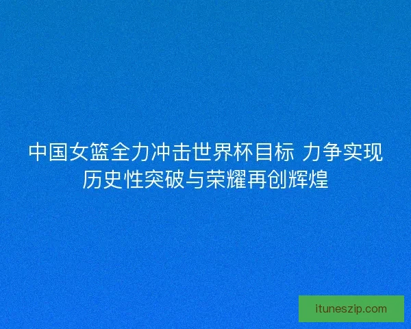 中国女篮全力冲击世界杯目标 力争实现历史性突破与荣耀再创辉煌