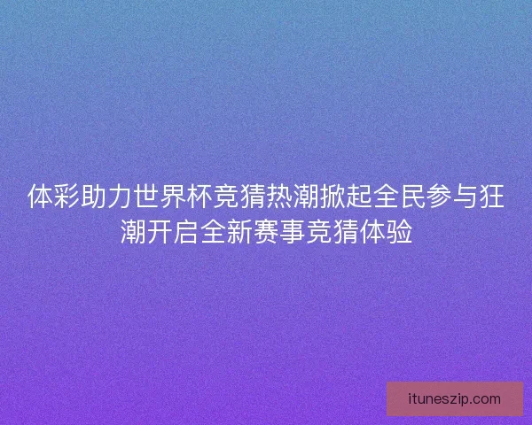 体彩助力世界杯竞猜热潮掀起全民参与狂潮开启全新赛事竞猜体验