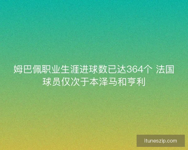 姆巴佩职业生涯进球数已达364个 法国球员仅次于本泽马和亨利