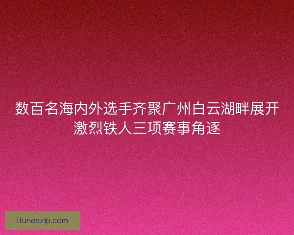 数百名海内外选手齐聚广州白云湖畔展开激烈铁人三项赛事角逐