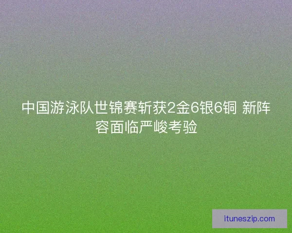 中国游泳队世锦赛斩获2金6银6铜 新阵容面临严峻考验