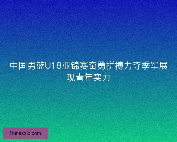 中国男篮U18亚锦赛奋勇拼搏力夺季军展现青年实力
