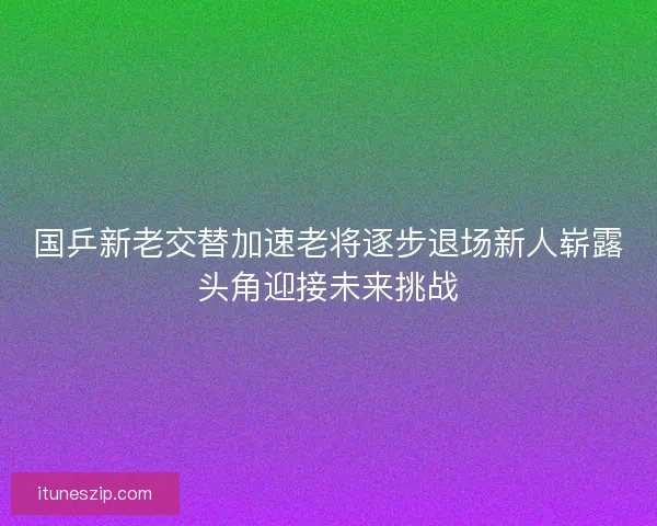 国乒新老交替加速老将逐步退场新人崭露头角迎接未来挑战