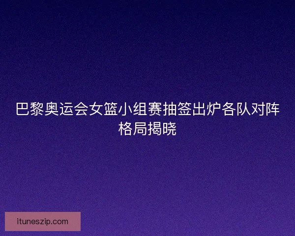 巴黎奥运会女篮小组赛抽签出炉各队对阵格局揭晓