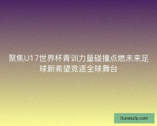 聚焦U17世界杯青训力量碰撞点燃未来足球新希望竞逐全球舞台