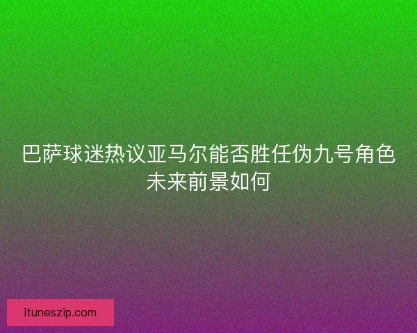 巴萨球迷热议亚马尔能否胜任伪九号角色未来前景如何