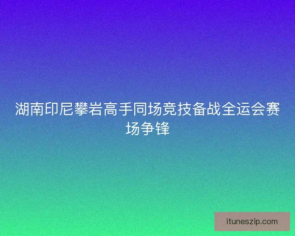 湖南印尼攀岩高手同场竞技备战全运会赛场争锋