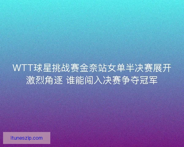 WTT球星挑战赛金奈站女单半决赛展开激烈角逐 谁能闯入决赛争夺冠军