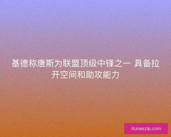 基德称唐斯为联盟顶级中锋之一 具备拉开空间和助攻能力