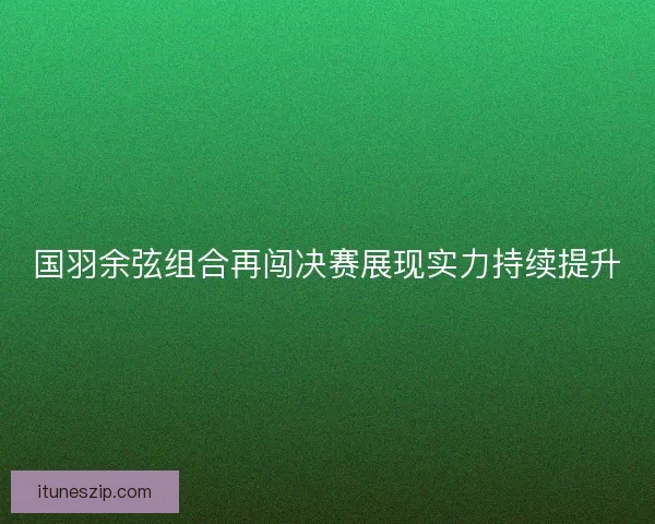 国羽余弦组合再闯决赛展现实力持续提升