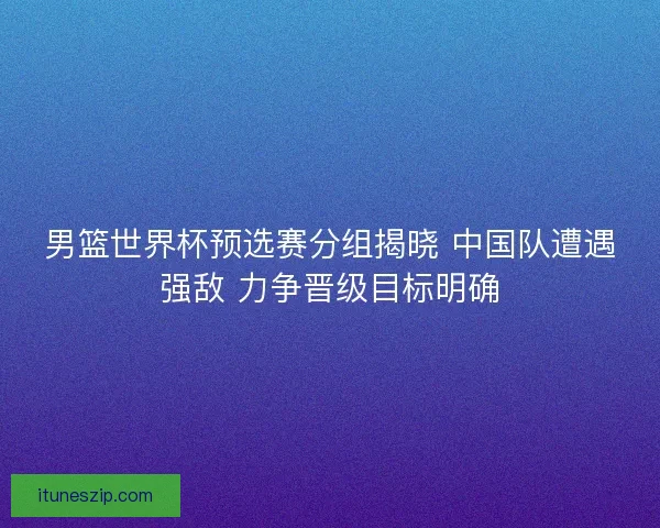 男篮世界杯预选赛分组揭晓 中国队遭遇强敌 力争晋级目标明确 男篮世界杯预选赛分组揭晓 中国队遭遇强敌 力争晋级目标明确