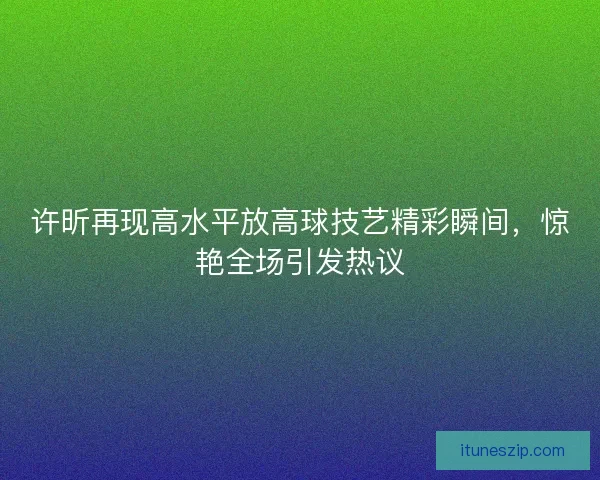 许昕再现高水平放高球技艺精彩瞬间，惊艳全场引发热议